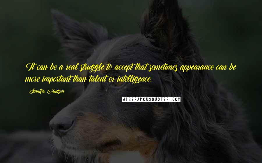 Jennifer Hudson Quotes: It can be a real struggle to accept that sometimes appearance can be more important than talent or intelligence.