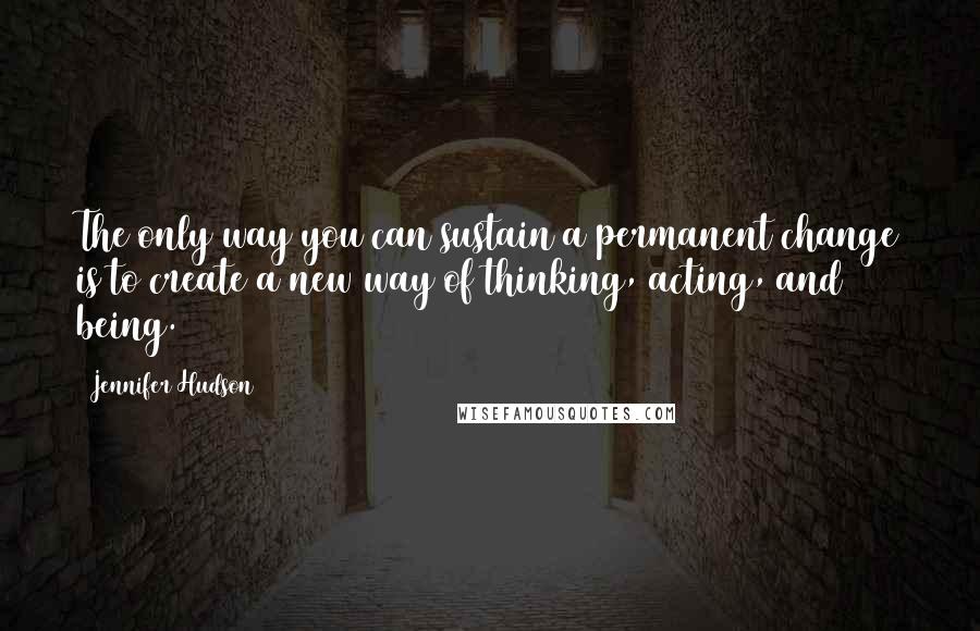 Jennifer Hudson Quotes: The only way you can sustain a permanent change is to create a new way of thinking, acting, and being.