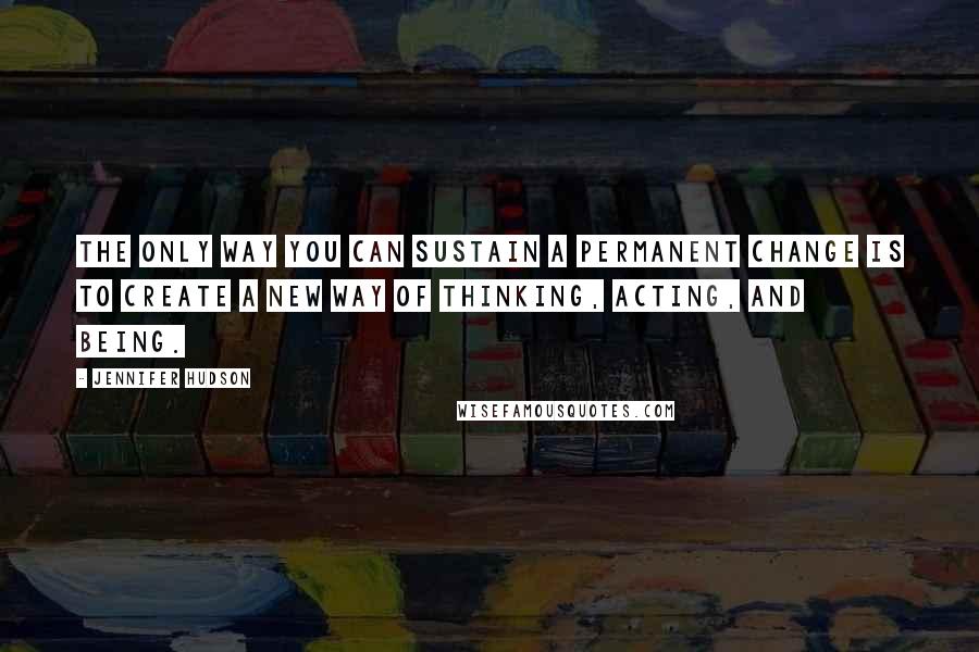 Jennifer Hudson Quotes: The only way you can sustain a permanent change is to create a new way of thinking, acting, and being.