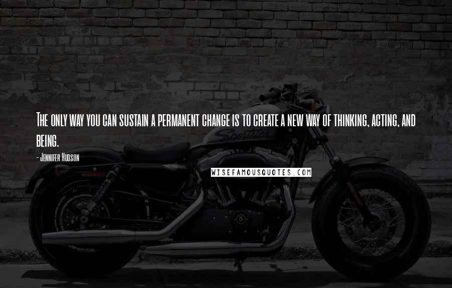 Jennifer Hudson Quotes: The only way you can sustain a permanent change is to create a new way of thinking, acting, and being.