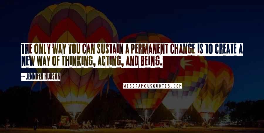 Jennifer Hudson Quotes: The only way you can sustain a permanent change is to create a new way of thinking, acting, and being.