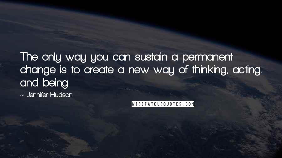 Jennifer Hudson Quotes: The only way you can sustain a permanent change is to create a new way of thinking, acting, and being.