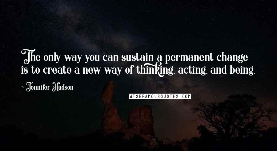 Jennifer Hudson Quotes: The only way you can sustain a permanent change is to create a new way of thinking, acting, and being.