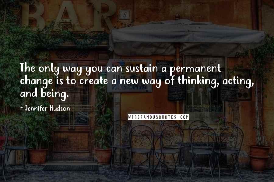 Jennifer Hudson Quotes: The only way you can sustain a permanent change is to create a new way of thinking, acting, and being.