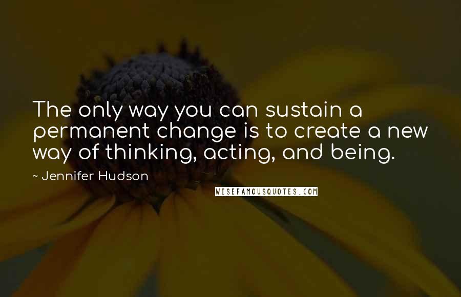 Jennifer Hudson Quotes: The only way you can sustain a permanent change is to create a new way of thinking, acting, and being.
