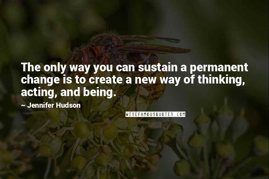 Jennifer Hudson Quotes: The only way you can sustain a permanent change is to create a new way of thinking, acting, and being.