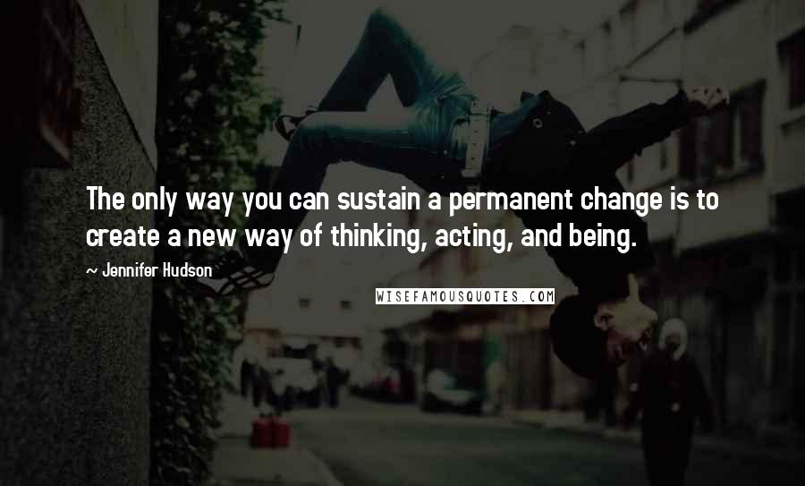 Jennifer Hudson Quotes: The only way you can sustain a permanent change is to create a new way of thinking, acting, and being.