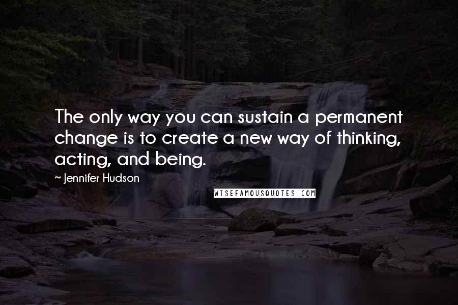 Jennifer Hudson Quotes: The only way you can sustain a permanent change is to create a new way of thinking, acting, and being.