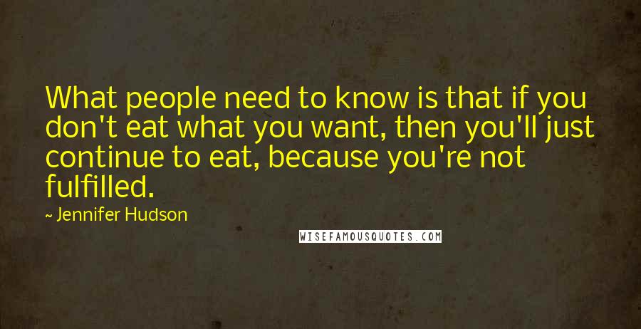 Jennifer Hudson Quotes: What people need to know is that if you don't eat what you want, then you'll just continue to eat, because you're not fulfilled.