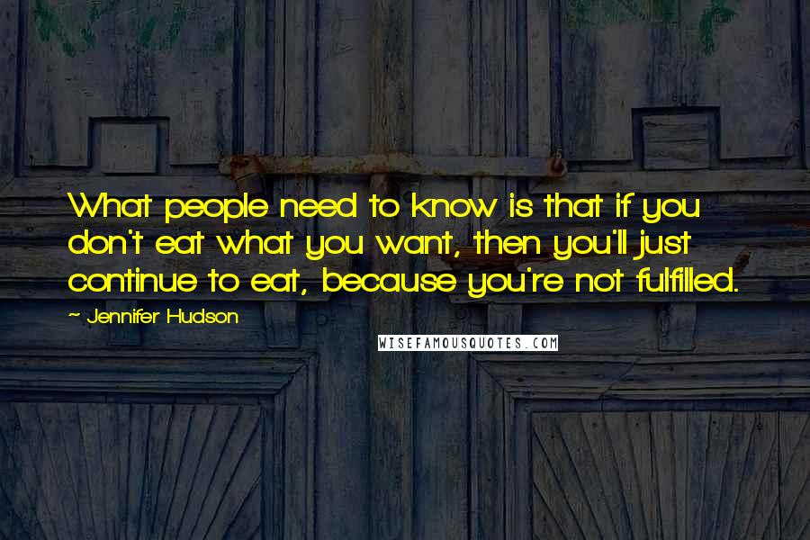 Jennifer Hudson Quotes: What people need to know is that if you don't eat what you want, then you'll just continue to eat, because you're not fulfilled.