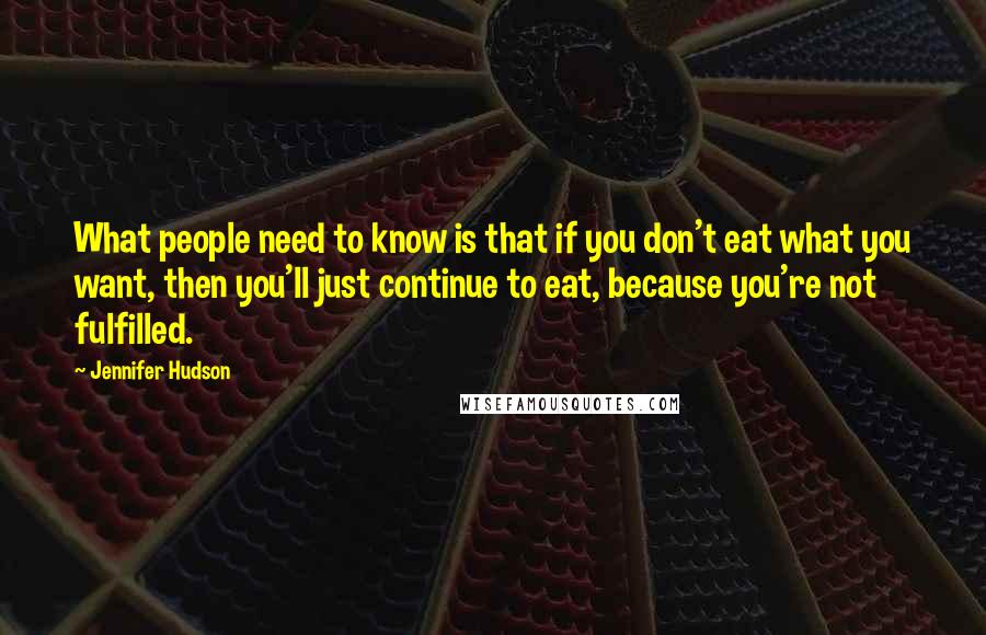 Jennifer Hudson Quotes: What people need to know is that if you don't eat what you want, then you'll just continue to eat, because you're not fulfilled.