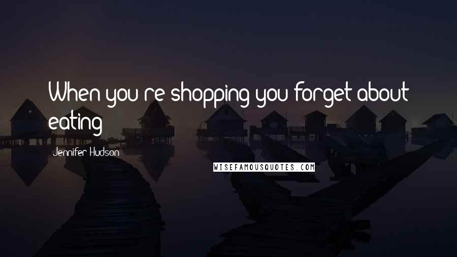 Jennifer Hudson Quotes: When you're shopping you forget about eating!