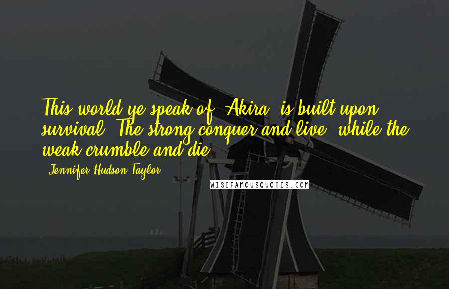 Jennifer Hudson Taylor Quotes: This world ye speak of, Akira, is built upon survival. The strong conquer and live, while the weak crumble and die.