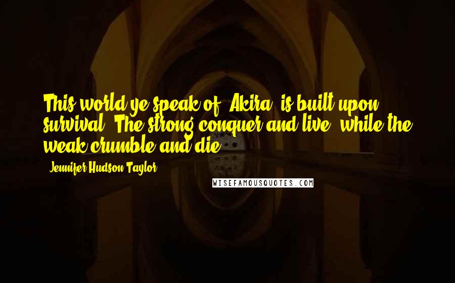 Jennifer Hudson Taylor Quotes: This world ye speak of, Akira, is built upon survival. The strong conquer and live, while the weak crumble and die.