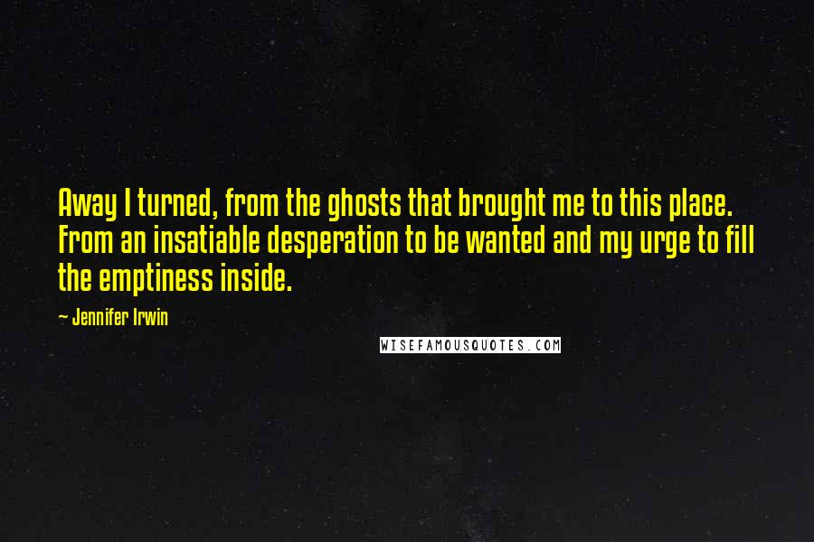 Jennifer Irwin Quotes: Away I turned, from the ghosts that brought me to this place. From an insatiable desperation to be wanted and my urge to fill the emptiness inside.