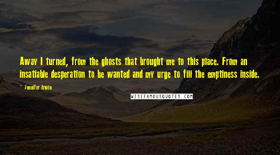Jennifer Irwin Quotes: Away I turned, from the ghosts that brought me to this place. From an insatiable desperation to be wanted and my urge to fill the emptiness inside.