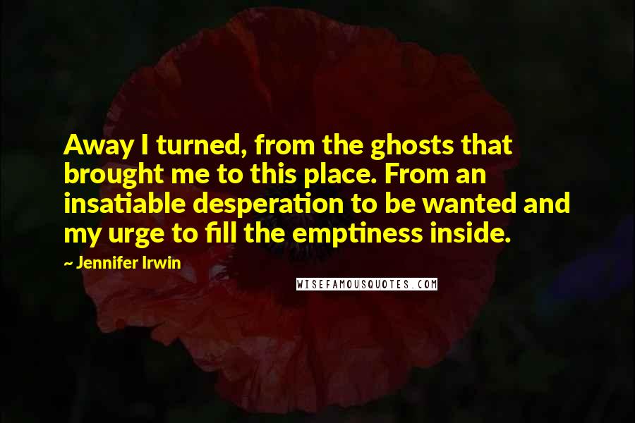 Jennifer Irwin Quotes: Away I turned, from the ghosts that brought me to this place. From an insatiable desperation to be wanted and my urge to fill the emptiness inside.