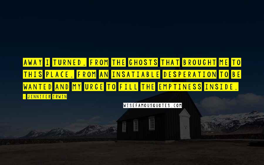 Jennifer Irwin Quotes: Away I turned, from the ghosts that brought me to this place. From an insatiable desperation to be wanted and my urge to fill the emptiness inside.