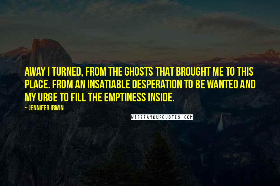 Jennifer Irwin Quotes: Away I turned, from the ghosts that brought me to this place. From an insatiable desperation to be wanted and my urge to fill the emptiness inside.