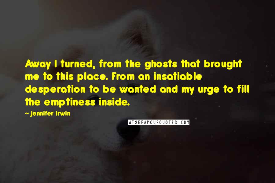 Jennifer Irwin Quotes: Away I turned, from the ghosts that brought me to this place. From an insatiable desperation to be wanted and my urge to fill the emptiness inside.