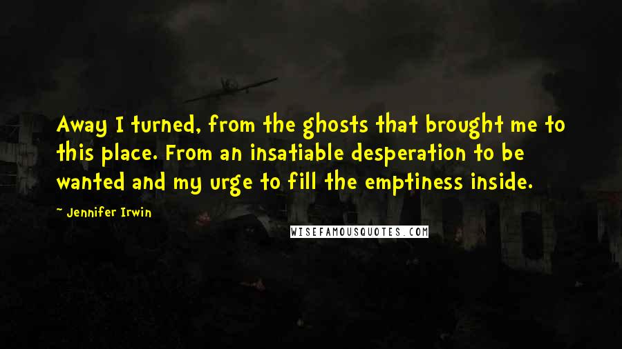 Jennifer Irwin Quotes: Away I turned, from the ghosts that brought me to this place. From an insatiable desperation to be wanted and my urge to fill the emptiness inside.