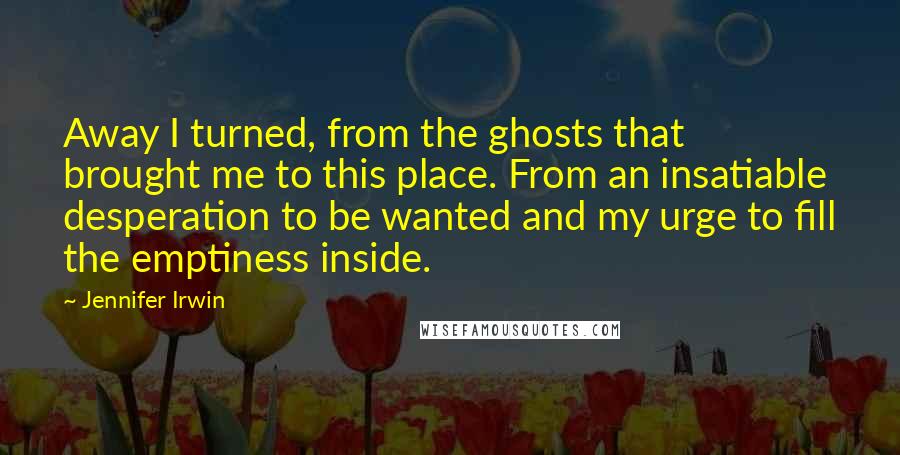Jennifer Irwin Quotes: Away I turned, from the ghosts that brought me to this place. From an insatiable desperation to be wanted and my urge to fill the emptiness inside.