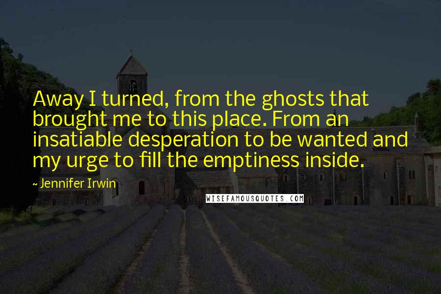 Jennifer Irwin Quotes: Away I turned, from the ghosts that brought me to this place. From an insatiable desperation to be wanted and my urge to fill the emptiness inside.
