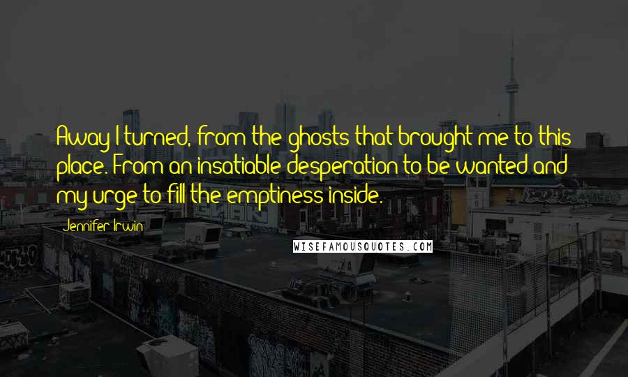 Jennifer Irwin Quotes: Away I turned, from the ghosts that brought me to this place. From an insatiable desperation to be wanted and my urge to fill the emptiness inside.