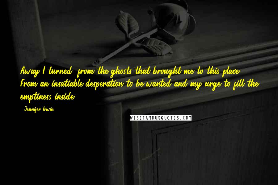 Jennifer Irwin Quotes: Away I turned, from the ghosts that brought me to this place. From an insatiable desperation to be wanted and my urge to fill the emptiness inside.