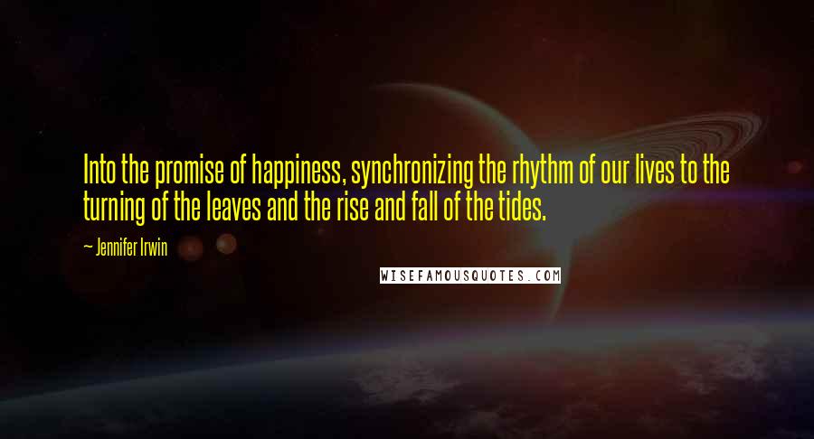 Jennifer Irwin Quotes: Into the promise of happiness, synchronizing the rhythm of our lives to the turning of the leaves and the rise and fall of the tides.