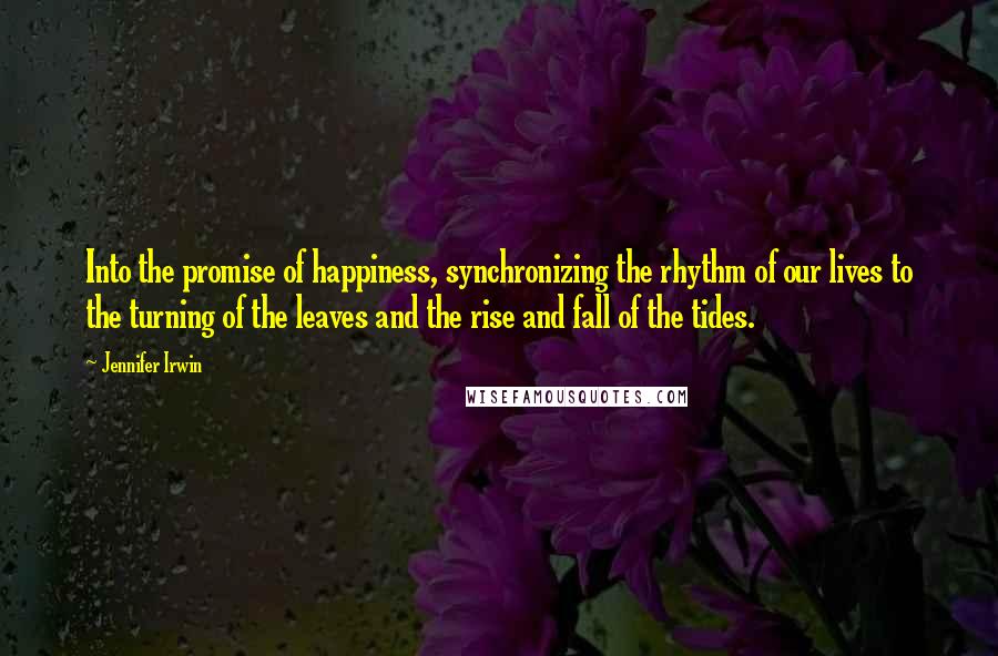 Jennifer Irwin Quotes: Into the promise of happiness, synchronizing the rhythm of our lives to the turning of the leaves and the rise and fall of the tides.