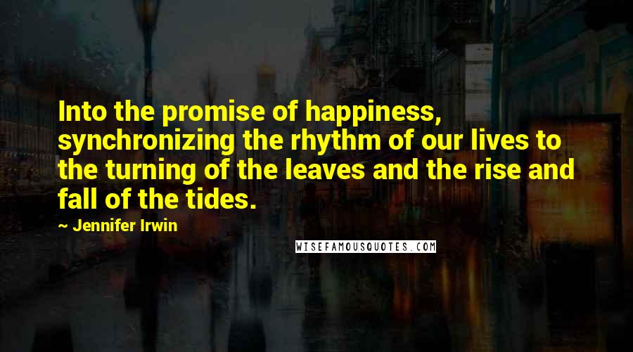 Jennifer Irwin Quotes: Into the promise of happiness, synchronizing the rhythm of our lives to the turning of the leaves and the rise and fall of the tides.