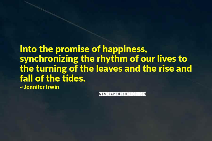 Jennifer Irwin Quotes: Into the promise of happiness, synchronizing the rhythm of our lives to the turning of the leaves and the rise and fall of the tides.