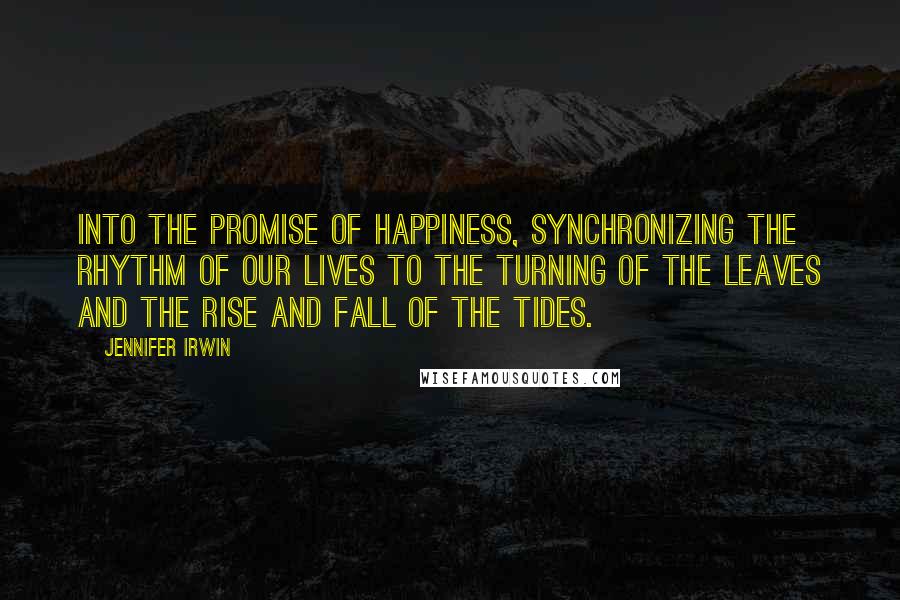 Jennifer Irwin Quotes: Into the promise of happiness, synchronizing the rhythm of our lives to the turning of the leaves and the rise and fall of the tides.