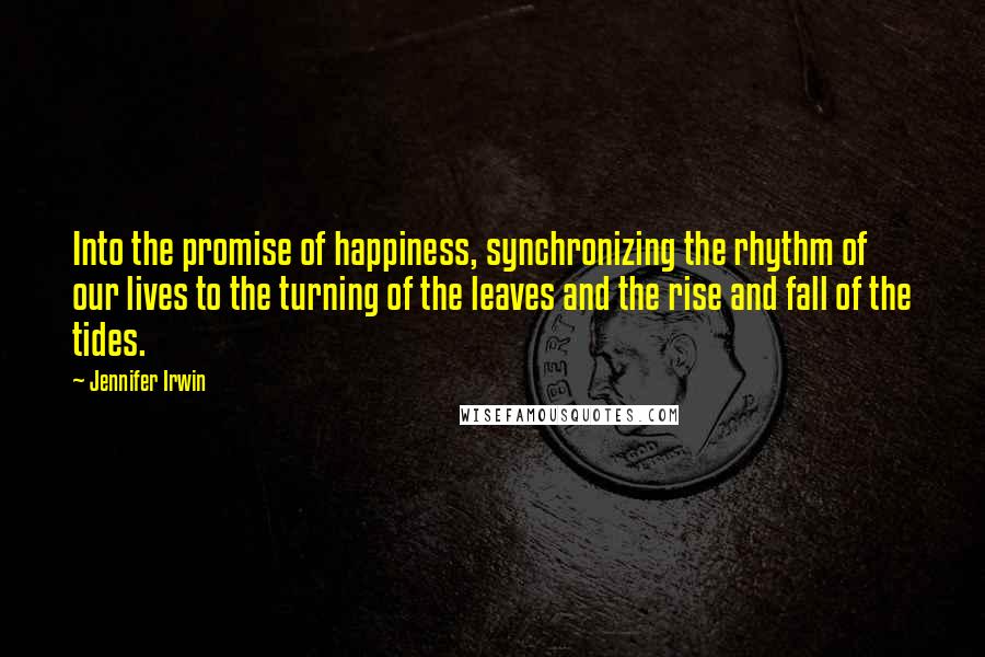 Jennifer Irwin Quotes: Into the promise of happiness, synchronizing the rhythm of our lives to the turning of the leaves and the rise and fall of the tides.