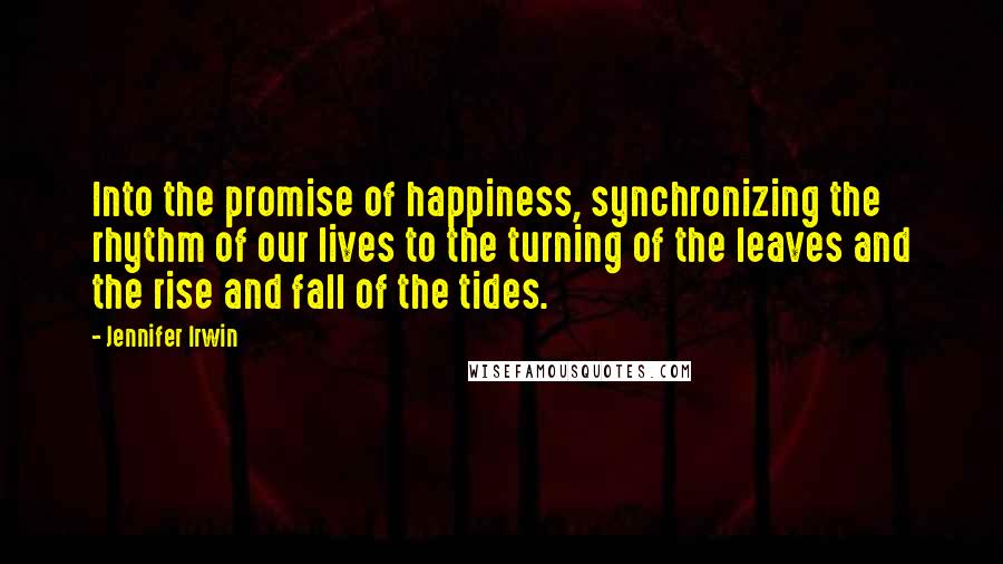 Jennifer Irwin Quotes: Into the promise of happiness, synchronizing the rhythm of our lives to the turning of the leaves and the rise and fall of the tides.