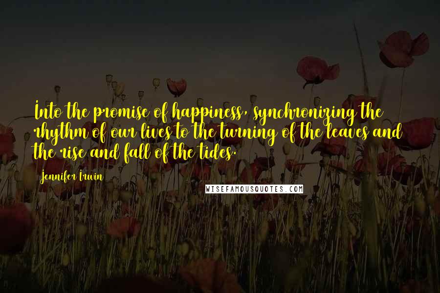 Jennifer Irwin Quotes: Into the promise of happiness, synchronizing the rhythm of our lives to the turning of the leaves and the rise and fall of the tides.