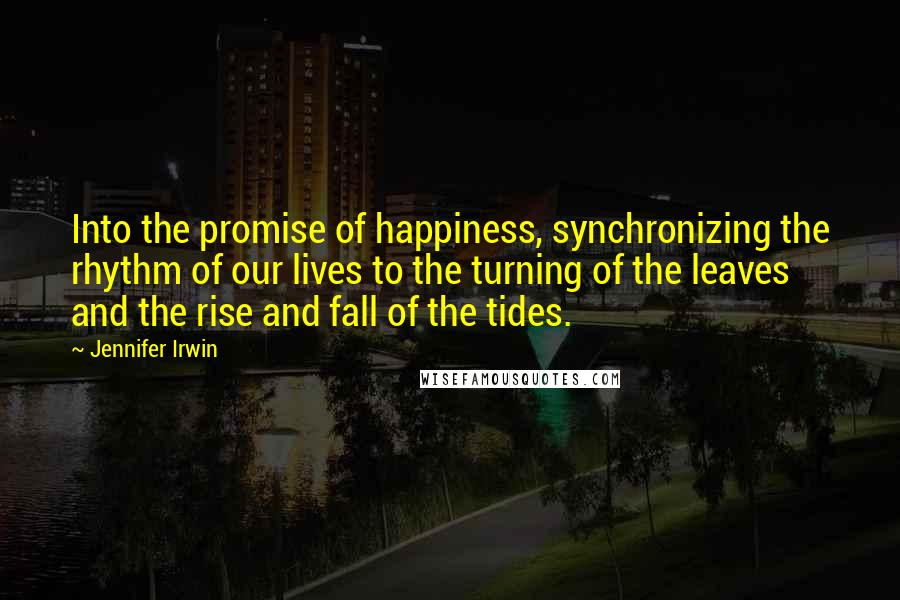 Jennifer Irwin Quotes: Into the promise of happiness, synchronizing the rhythm of our lives to the turning of the leaves and the rise and fall of the tides.