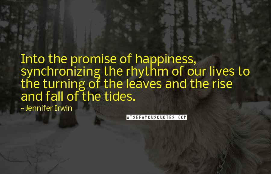 Jennifer Irwin Quotes: Into the promise of happiness, synchronizing the rhythm of our lives to the turning of the leaves and the rise and fall of the tides.