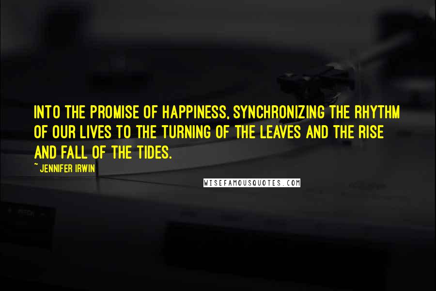 Jennifer Irwin Quotes: Into the promise of happiness, synchronizing the rhythm of our lives to the turning of the leaves and the rise and fall of the tides.
