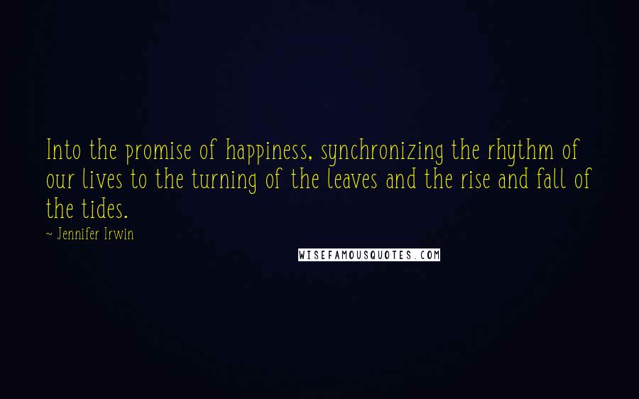 Jennifer Irwin Quotes: Into the promise of happiness, synchronizing the rhythm of our lives to the turning of the leaves and the rise and fall of the tides.