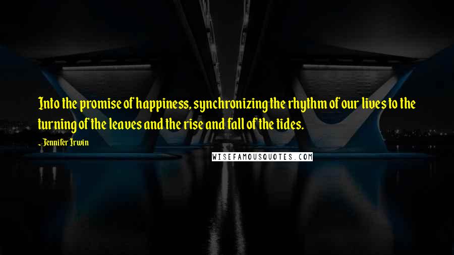 Jennifer Irwin Quotes: Into the promise of happiness, synchronizing the rhythm of our lives to the turning of the leaves and the rise and fall of the tides.