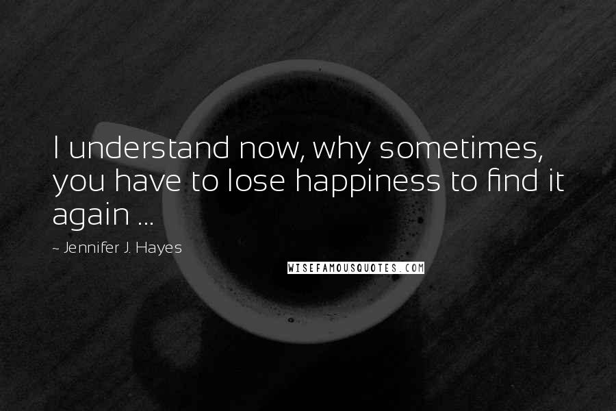 Jennifer J. Hayes Quotes: I understand now, why sometimes, you have to lose happiness to find it again ...