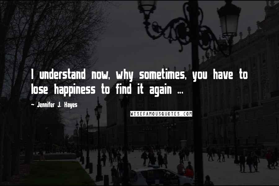 Jennifer J. Hayes Quotes: I understand now, why sometimes, you have to lose happiness to find it again ...