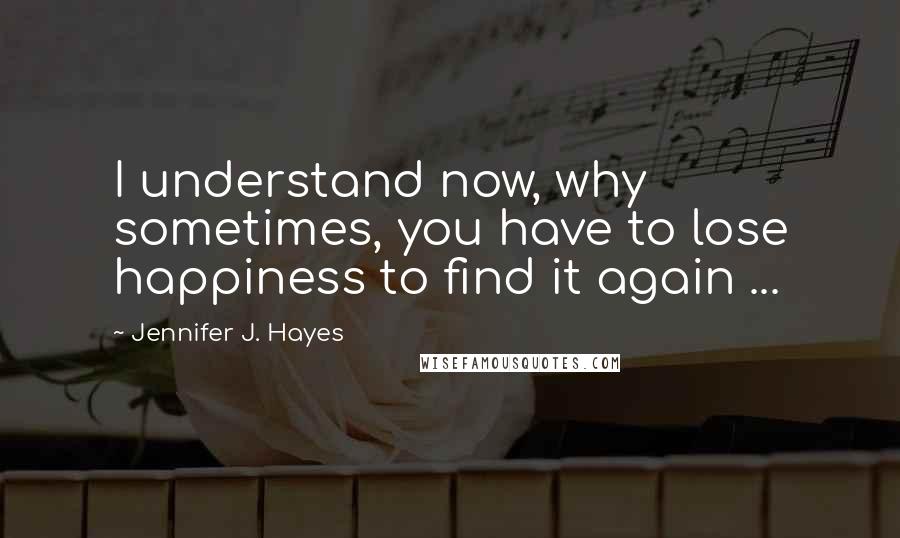 Jennifer J. Hayes Quotes: I understand now, why sometimes, you have to lose happiness to find it again ...