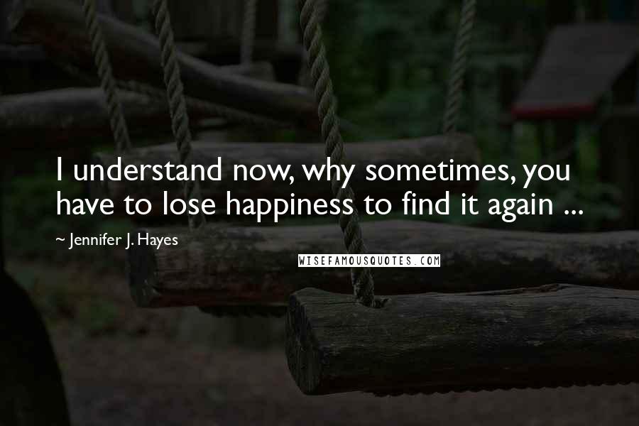Jennifer J. Hayes Quotes: I understand now, why sometimes, you have to lose happiness to find it again ...