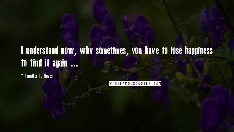 Jennifer J. Hayes Quotes: I understand now, why sometimes, you have to lose happiness to find it again ...