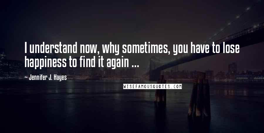 Jennifer J. Hayes Quotes: I understand now, why sometimes, you have to lose happiness to find it again ...