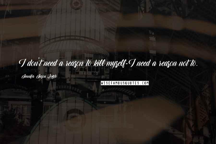 Jennifer Jason Leigh Quotes: I don't need a reason to kill myself-I need a reason not to.