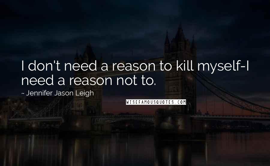 Jennifer Jason Leigh Quotes: I don't need a reason to kill myself-I need a reason not to.